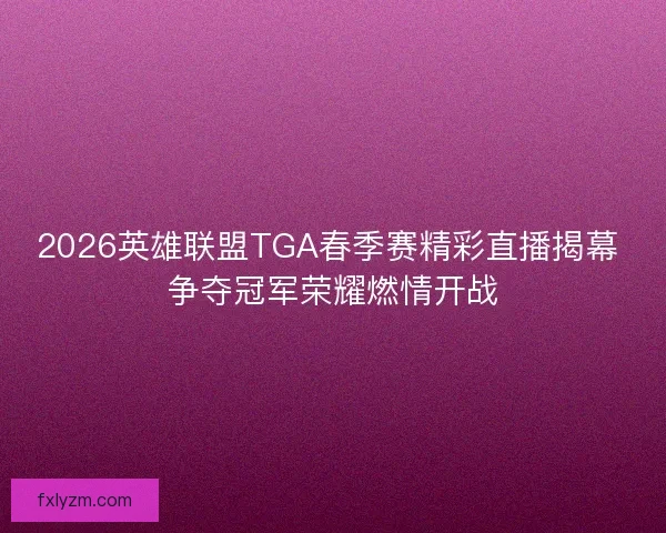 2026英雄联盟TGA春季赛精彩直播揭幕 争夺冠军荣耀燃情开战