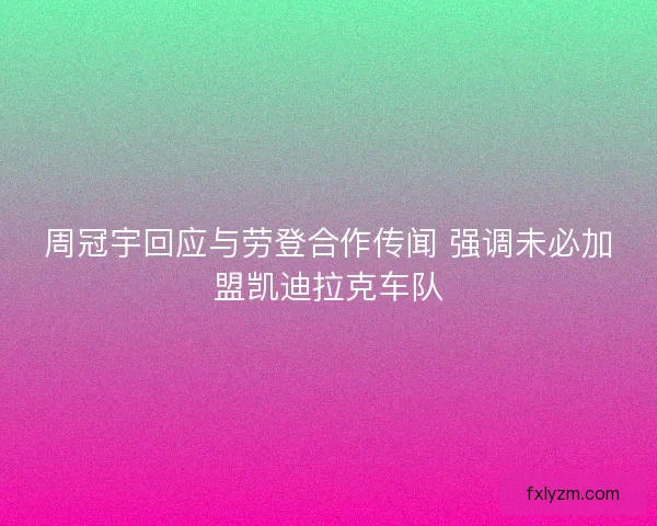 周冠宇回应与劳登合作传闻 强调未必加盟凯迪拉克车队