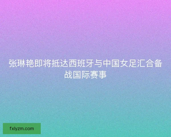 张琳艳即将抵达西班牙与中国女足汇合备战国际赛事