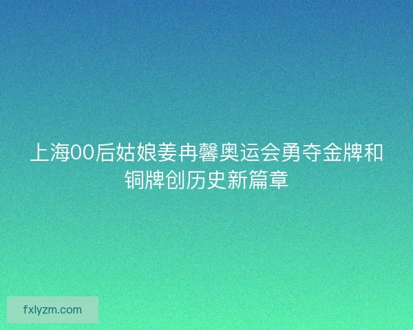 上海00后姑娘姜冉馨奥运会勇夺金牌和铜牌创历史新篇章