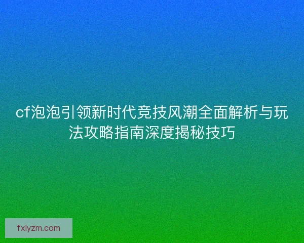 cf泡泡引领新时代竞技风潮全面解析与玩法攻略指南深度揭秘技巧 cf泡泡引领新时代竞技风潮全面解析与玩法攻略指南深度揭秘技巧