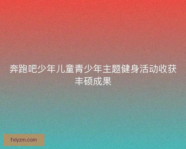 奔跑吧少年儿童青少年主题健身活动收获丰硕成果