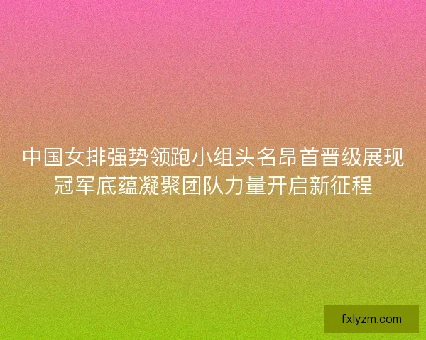 中国女排强势领跑小组头名昂首晋级展现冠军底蕴凝聚团队力量开启新征程 中国女排强势领跑小组头名昂首晋级展现冠军底蕴凝聚团队力量开启新征程