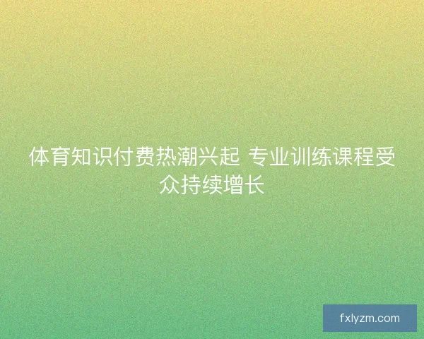体育知识付费热潮兴起 专业训练课程受众持续增长 体育知识付费热潮兴起 专业训练课程受众持续增长