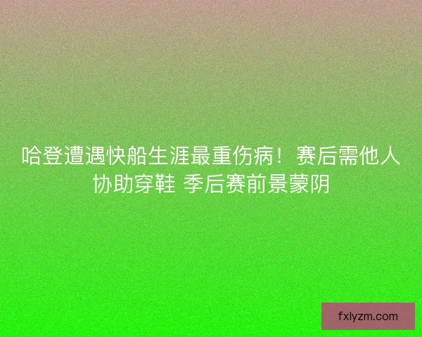 哈登遭遇快船生涯最重伤病！赛后需他人协助穿鞋 季后赛前景蒙阴