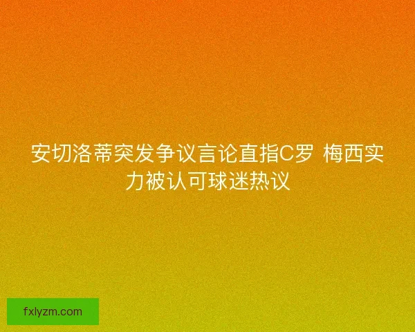 安切洛蒂突发争议言论直指C罗 梅西实力被认可球迷热议 安切洛蒂突发争议言论直指C罗 梅西实力被认可球迷热议