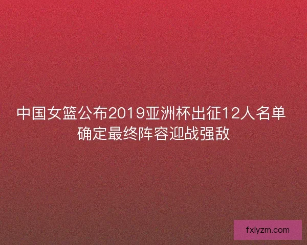 中国女篮公布2019亚洲杯出征12人名单 确定最终阵容迎战强敌