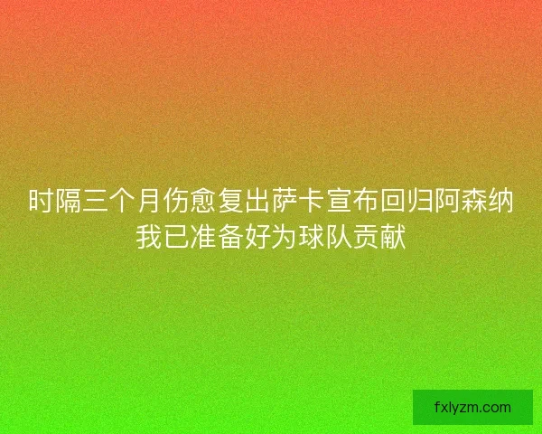 时隔三个月伤愈复出萨卡宣布回归阿森纳我已准备好为球队贡献