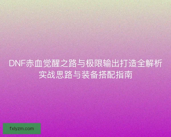 DNF赤血觉醒之路与极限输出打造全解析实战思路与装备搭配指南
