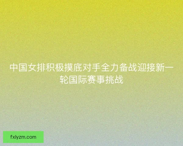 中国女排积极摸底对手全力备战迎接新一轮国际赛事挑战