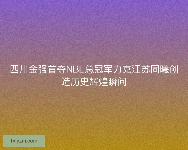 四川金强首夺NBL总冠军力克江苏同曦创造历史辉煌瞬间
