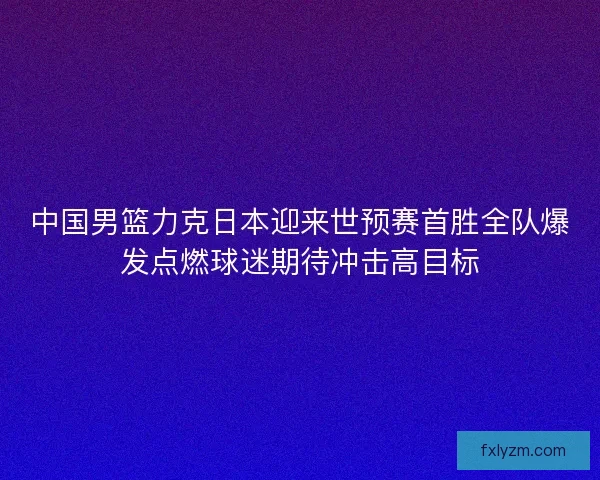 中国男篮力克日本迎来世预赛首胜全队爆发点燃球迷期待冲击高目标 中国男篮力克日本迎来世预赛首胜全队爆发点燃球迷期待冲击高目标