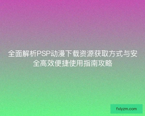 全面解析PSP动漫下载资源获取方式与安全高效便捷使用指南攻略